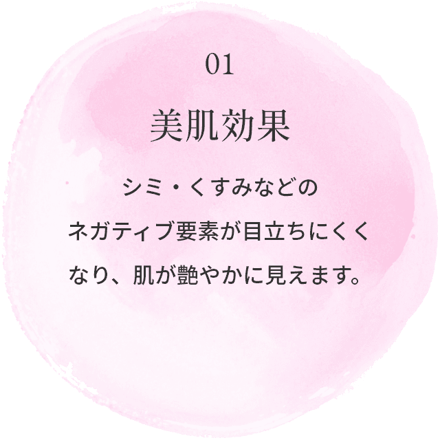 01.美肌効果：シミ・くすみなどのネガティブ要素が目立ちにくくなり、肌が艶やかに見えます。