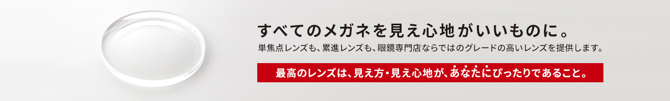 すべてのメガネを見え心地がいいものに。単焦点レンズも、累進レンズも、眼鏡専門店ならではのグレードの高いレンズを提供します。「最高のレンズは、見え方・見え心地が、あなたにぴったりであること。」